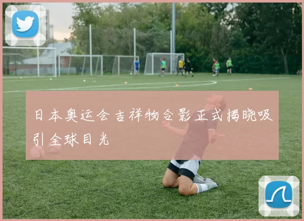 日本奥运会吉祥物合影正式揭晓吸引全球目光