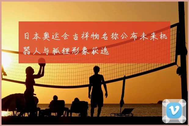 日本奥运会吉祥物名称公布未来机器人与狐狸形象获选