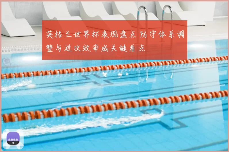 英格兰世界杯表现盘点 防守体系调整与进攻效率成关键看点