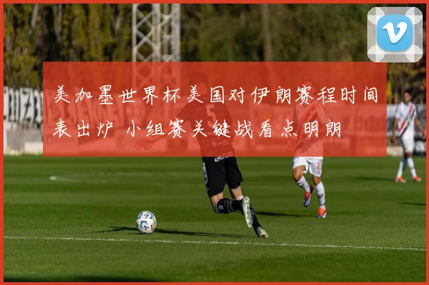 美加墨世界杯美国对伊朗赛程时间表出炉 小组赛关键战看点明朗