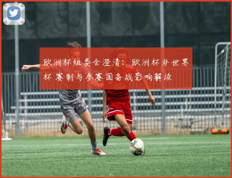 欧洲杯组委会澄清：欧洲杯非世界杯 赛制与参赛国备战影响解读