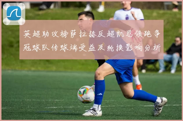 英超助攻榜萨拉赫反超凯恩领跑争冠球队传球端受益及轮换影响分析