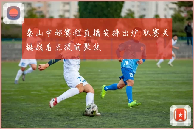 泰山中超赛程直播安排出炉 联赛关键战看点提前聚焦