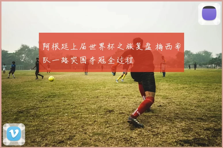 阿根廷上届世界杯之旅复盘 梅西率队一路突围夺冠全过程