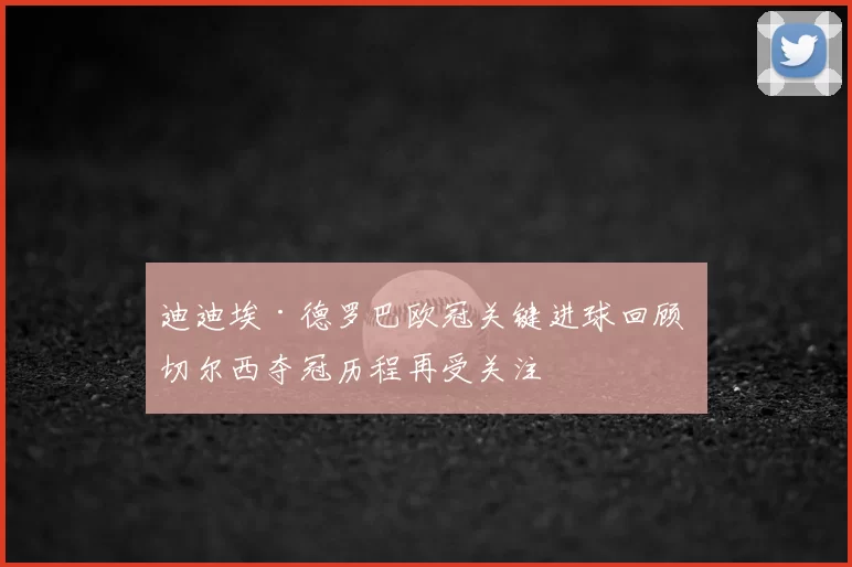 迪迪埃·德罗巴欧冠关键进球回顾 切尔西夺冠历程再受关注