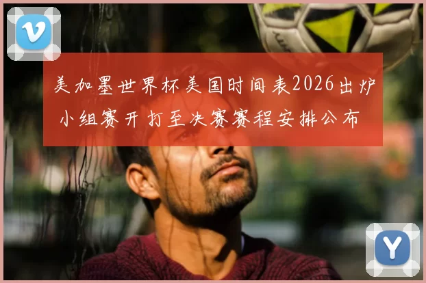 美加墨世界杯美国时间表2026出炉 小组赛开打至决赛赛程安排公布