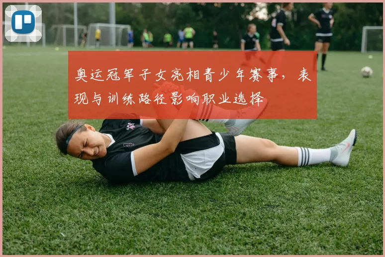 奥运冠军子女亮相青少年赛事，表现与训练路径影响职业选择
