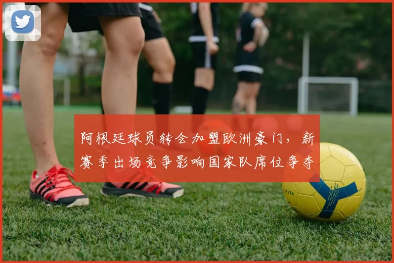 阿根廷球员转会加盟欧洲豪门，新赛季出场竞争影响国家队席位争夺