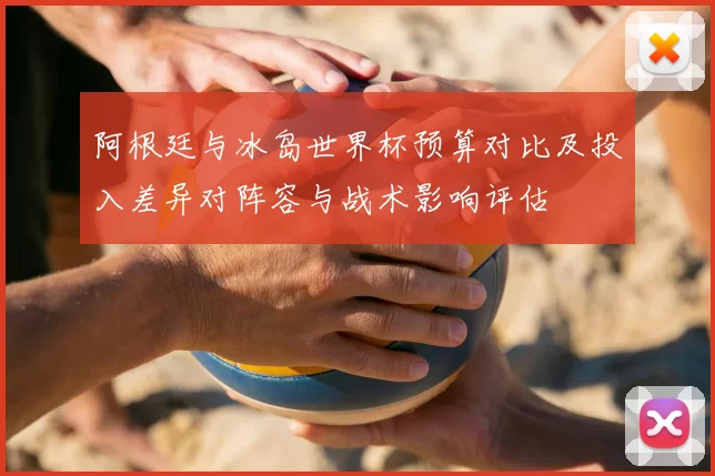 阿根廷与冰岛世界杯预算对比及投入差异对阵容与战术影响评估