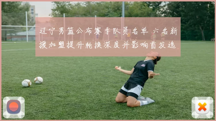 辽宁男篮公布赛季队员名单 六名新援加盟提升轮换深度并影响首发选择