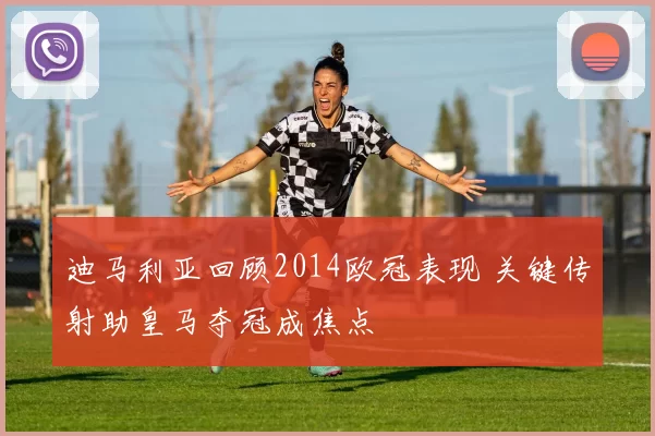 迪马利亚回顾2014欧冠表现 关键传射助皇马夺冠成焦点