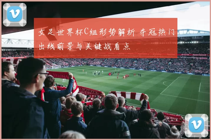 女足世界杯C组形势解析 夺冠热门出线前景与关键战看点