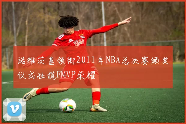 诺维茨基领衔2011年NBA总决赛颁奖仪式独揽FMVP荣耀