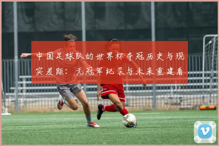 中国足球队的世界杯夺冠历史与现实差距：无冠军纪录与未来重建看点