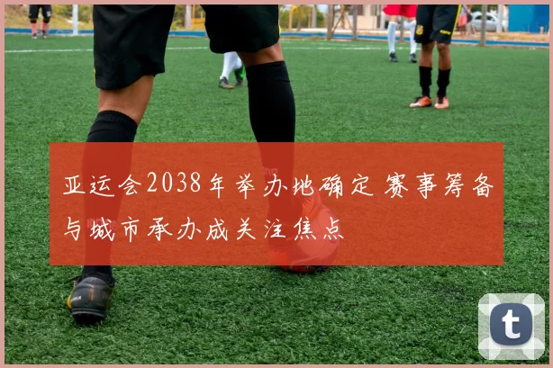 亚运会2038年举办地确定 赛事筹备与城市承办成关注焦点