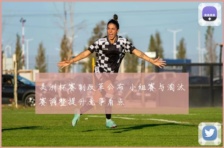 美洲杯赛制改革公布 小组赛与淘汰赛调整提升竞争看点