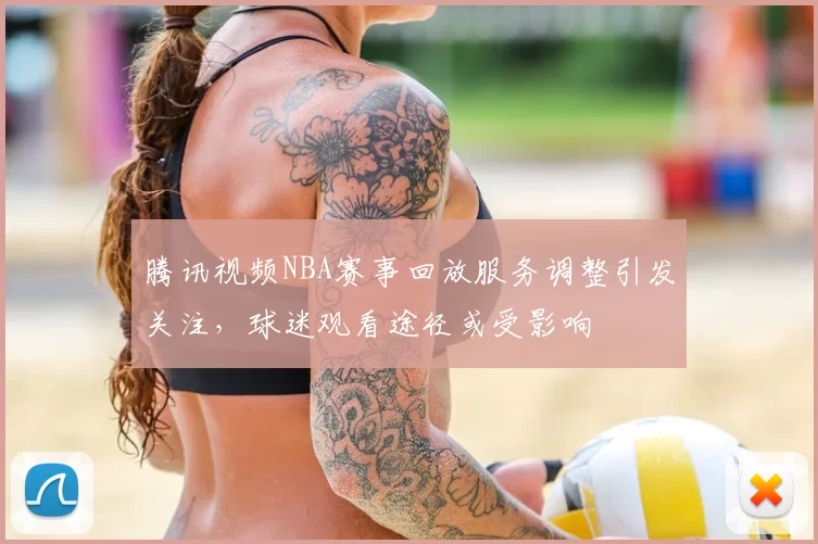 腾讯视频NBA赛事回放服务调整引发关注，球迷观看途径或受影响