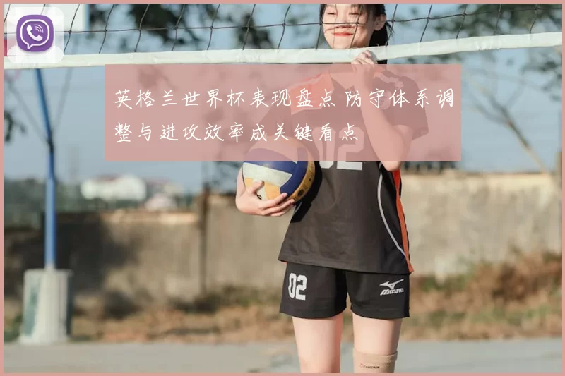 英格兰世界杯表现盘点 防守体系调整与进攻效率成关键看点