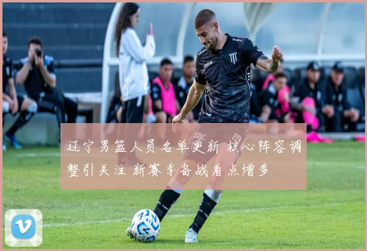 辽宁男篮人员名单更新 核心阵容调整引关注 新赛季备战看点增多