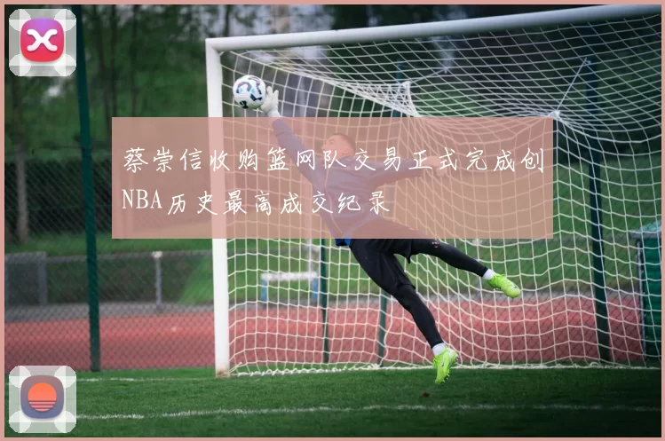 蔡崇信收购篮网队交易正式完成创NBA历史最高成交纪录