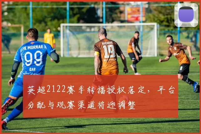 英超2122赛季转播授权落定，平台分配与观赛渠道将迎调整