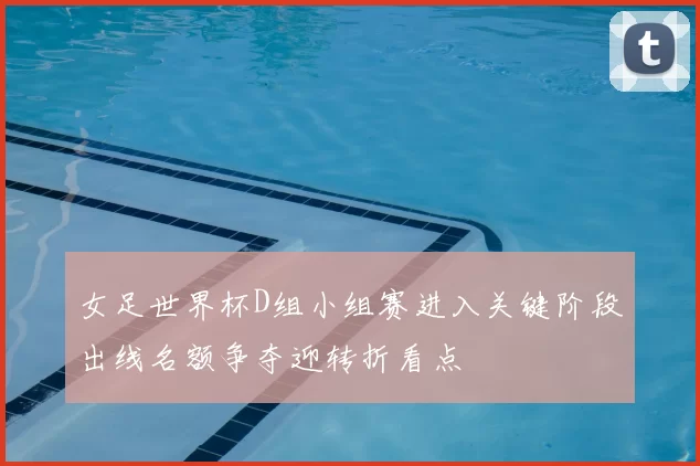 女足世界杯D组小组赛进入关键阶段出线名额争夺迎转折看点