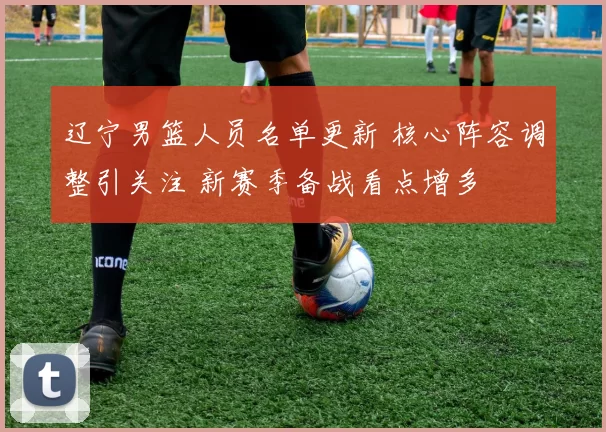 辽宁男篮人员名单更新 核心阵容调整引关注 新赛季备战看点增多