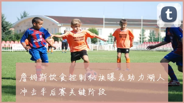 詹姆斯饮食控制秘诀曝光助力湖人冲击季后赛关键阶段