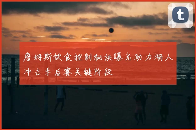 詹姆斯饮食控制秘诀曝光助力湖人冲击季后赛关键阶段