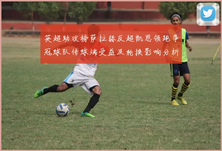 英超助攻榜萨拉赫反超凯恩领跑争冠球队传球端受益及轮换影响分析