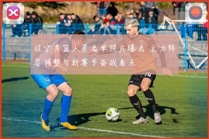 辽宁男篮人员名单照片曝光 主力阵容调整与新赛季备战看点
