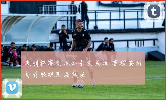 美洲杯赛制混乱引发关注 赛程安排与晋级规则成焦点