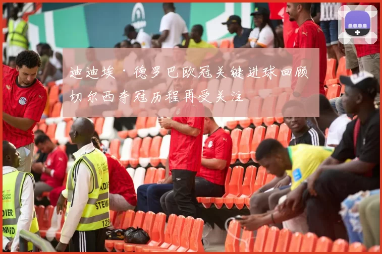 迪迪埃·德罗巴欧冠关键进球回顾 切尔西夺冠历程再受关注