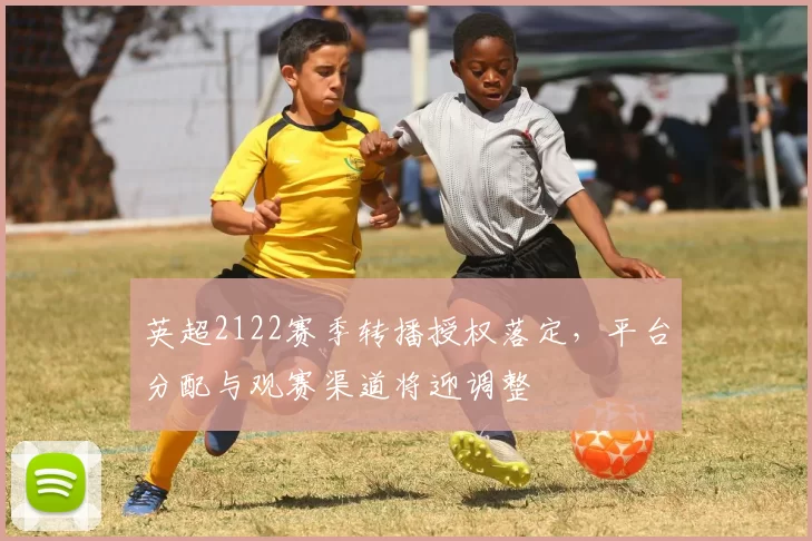 英超2122赛季转播授权落定，平台分配与观赛渠道将迎调整