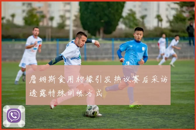 詹姆斯食用柠檬引发热议赛后采访透露特殊训练方式