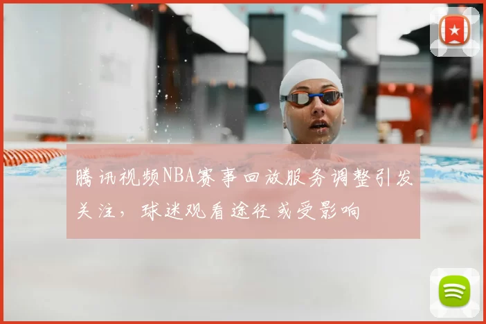 腾讯视频NBA赛事回放服务调整引发关注，球迷观看途径或受影响