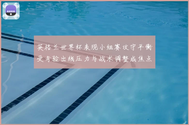 英格兰世界杯表现小组赛攻守平衡受考验出线压力与战术调整成焦点