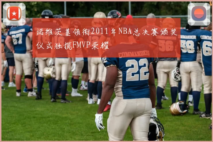 诺维茨基领衔2011年NBA总决赛颁奖仪式独揽FMVP荣耀