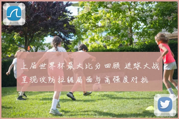 上届世界杯最大比分回顾 进球大战呈现攻防拉锯局面与高强度对抗