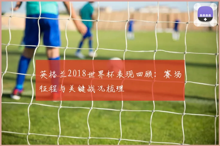 英格兰2018世界杯表现回顾：赛场征程与关键战况梳理