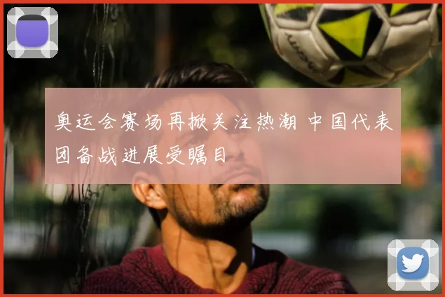 奥运会赛场再掀关注热潮 中国代表团备战进展受瞩目