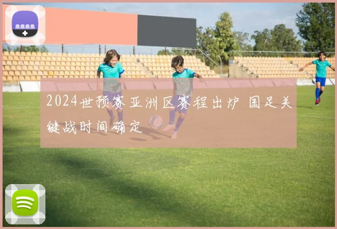 2024世预赛亚洲区赛程出炉 国足关键战时间确定