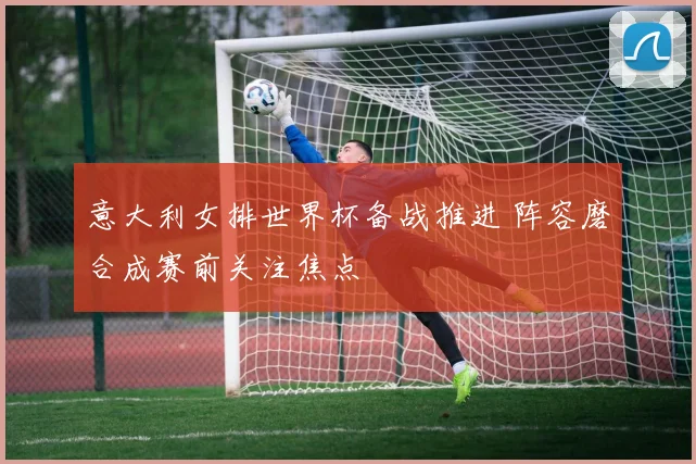 意大利女排世界杯备战推进 阵容磨合成赛前关注焦点