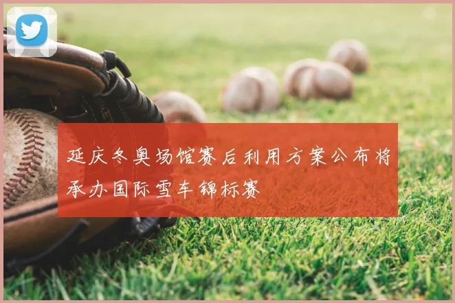 延庆冬奥场馆赛后利用方案公布将承办国际雪车锦标赛